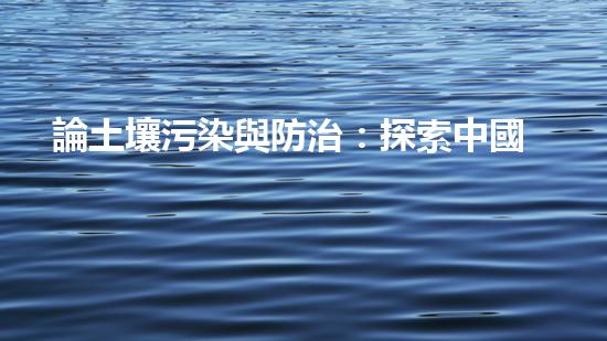 論土壤污染與防治：探索中國(guó)的可持續(xù)發(fā)展之路.