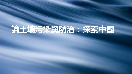 論土壤污染與防治：探索中國的可持續(xù)發(fā)展之路.