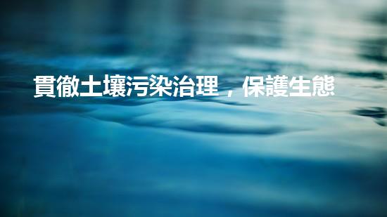 貫徹土壤污染治理，保護生態(tài)環(huán)境.