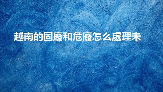 越南的固廢和危廢怎么處理未曾揭示的化工裝置拆除技術(shù)奧秘