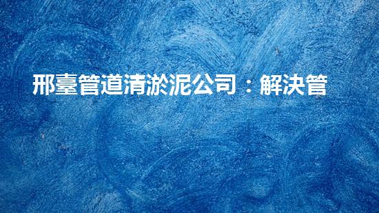 邢臺管道清淤泥公司：解決管道堵塞的神奇秘密！