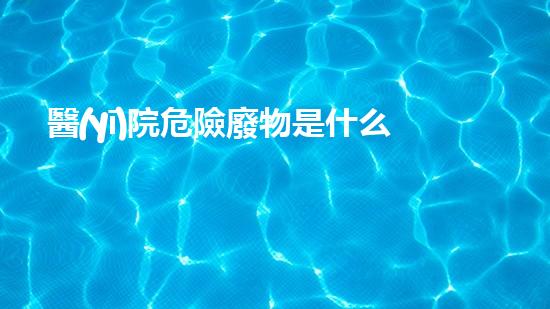 醫(yī)院危險廢物是什么如何安全處理危險廢物？