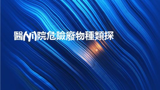 醫(yī)院危險廢物種類探索未知的廢棄物處理技術(shù)奧秘