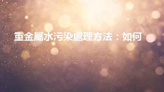 重金屬水污染處理方法：如何有效地凈化水源.