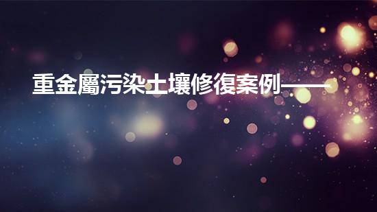 重金屬污染土壤修復案例——清華大學三實土壤修復項目.