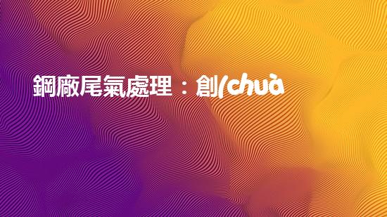 鋼廠尾氣處理：創(chuàng)新技術解決環(huán)境難題！