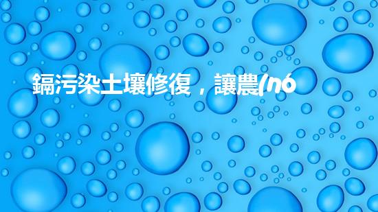 鎘污染土壤修復，讓農(nóng)田再現(xiàn)綠色.