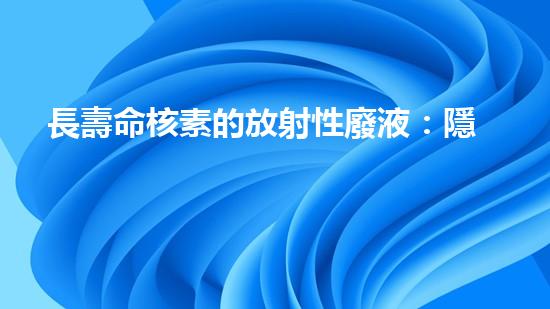 長壽命核素的放射性廢液：隱藏著怎樣的威脅與挑戰(zhàn)？
