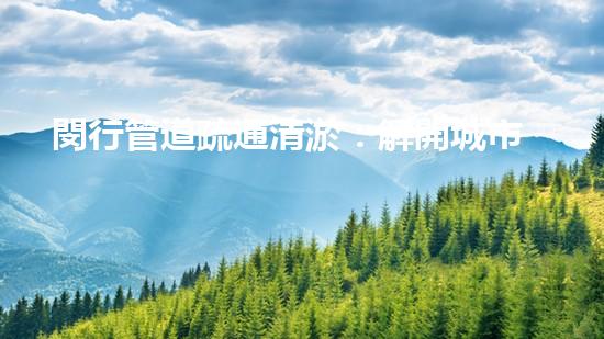 閔行管道疏通清淤：解開城市底下的秘密！