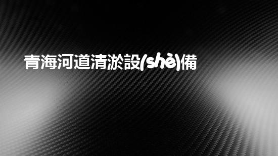 青海河道清淤設(shè)備供貨：創(chuàng)新技術(shù)助力生態(tài)保護