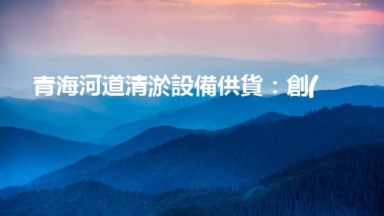 青海河道清淤設備供貨：創(chuàng)新技術助力生態(tài)保護