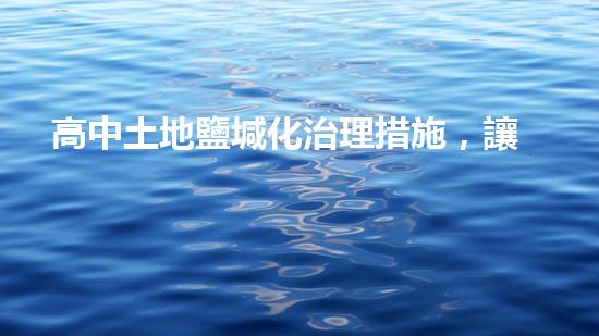 高中土地鹽堿化治理措施，讓農(nóng)業(yè)生產(chǎn)得以高效進行.