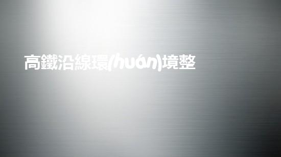 高鐵沿線環(huán)境整治：讓旅途更美好.